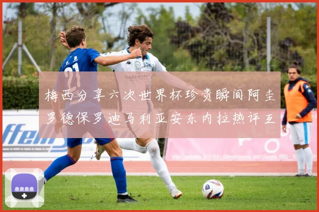 梅西分享六次世界杯珍贵瞬间阿圭罗德保罗迪马利亚安东内拉热评互动