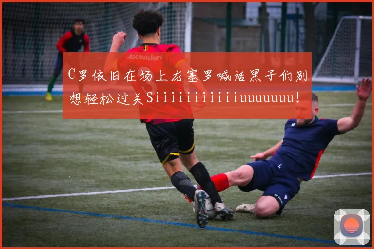 C罗依旧在场上龙塞罗喊话黑子们别想轻松过关Siiiiiiiiiiiuuuuuuu！