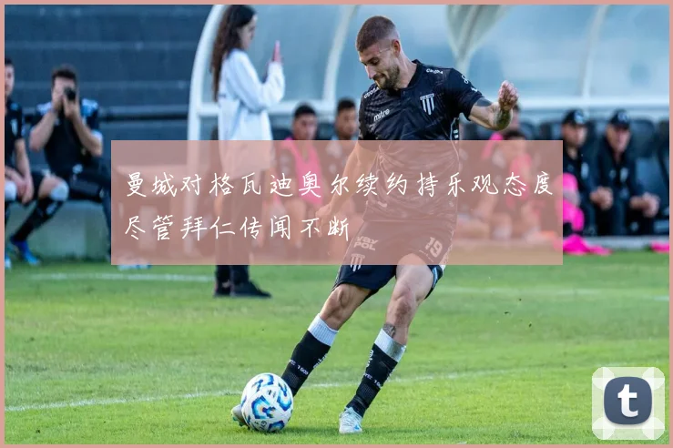 曼城对格瓦迪奥尔续约持乐观态度尽管拜仁传闻不断