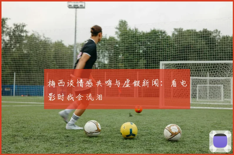 梅西谈情感共鸣与虚假新闻：看电影时我会流泪