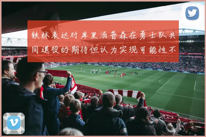 铁林表达对库里汤普森在勇士队共同退役的期待但认为实现可能性不大