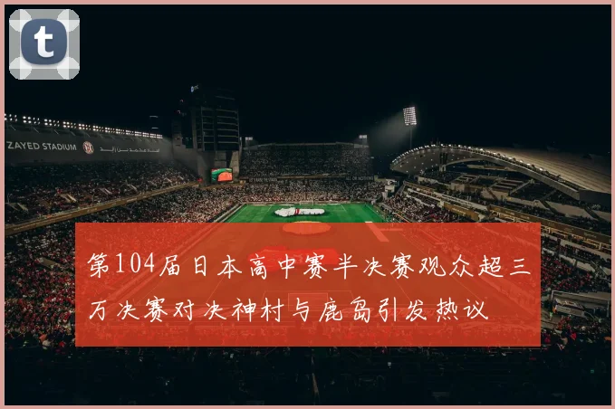 第104届日本高中赛半决赛观众超三万决赛对决神村与鹿岛引发热议