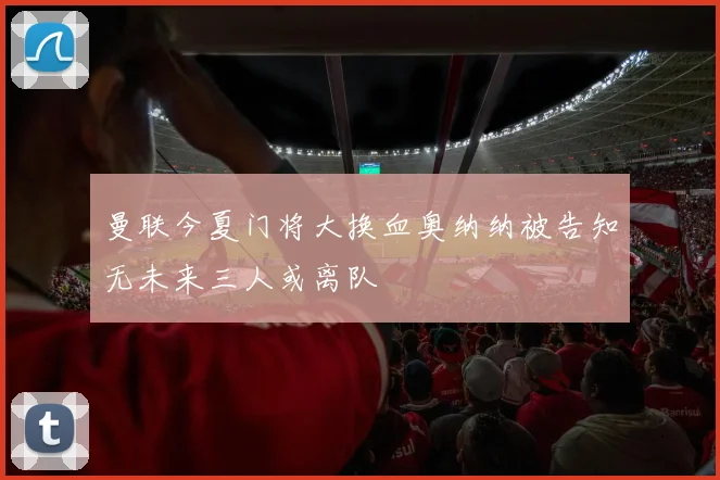 曼联今夏门将大换血奥纳纳被告知无未来三人或离队