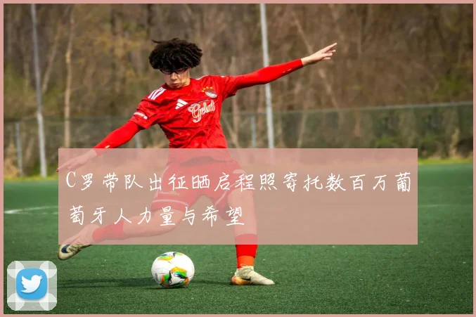 C罗带队出征晒启程照寄托数百万葡萄牙人力量与希望