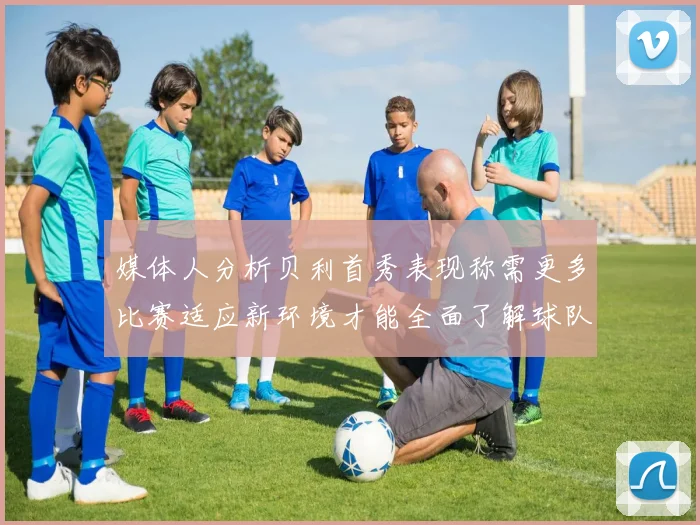 媒体人分析贝利首秀表现称需更多比赛适应新环境才能全面了解球队