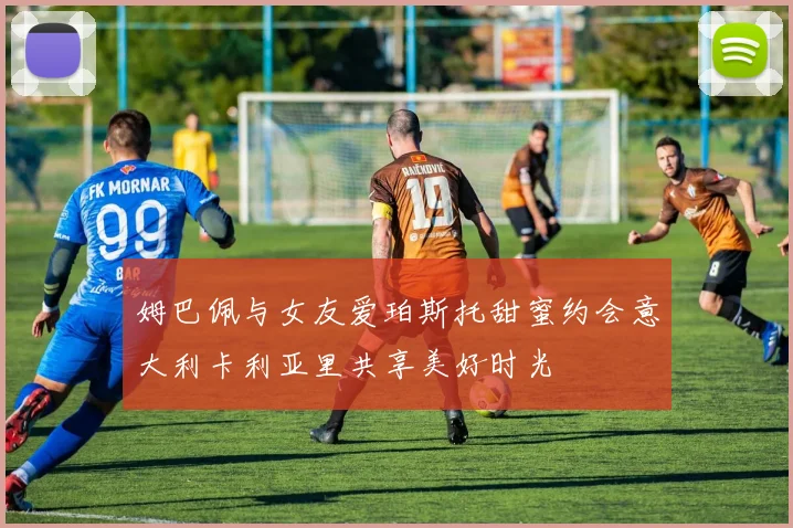 姆巴佩与女友爱珀斯托甜蜜约会意大利卡利亚里共享美好时光