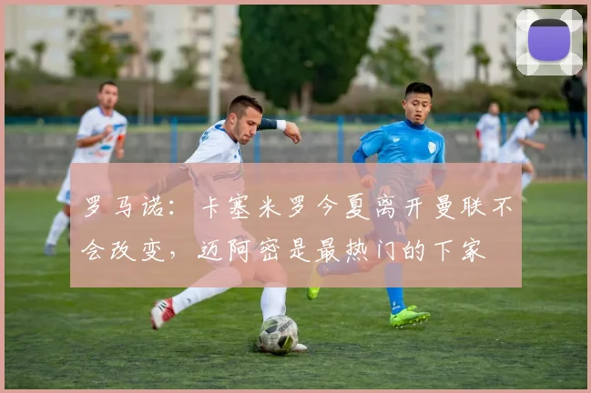 罗马诺：卡塞米罗今夏离开曼联不会改变，迈阿密是最热门的下家