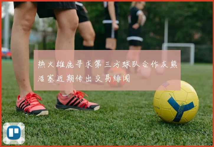 热火雄鹿寻求第三方球队合作灰熊活塞近期传出交易绯闻
