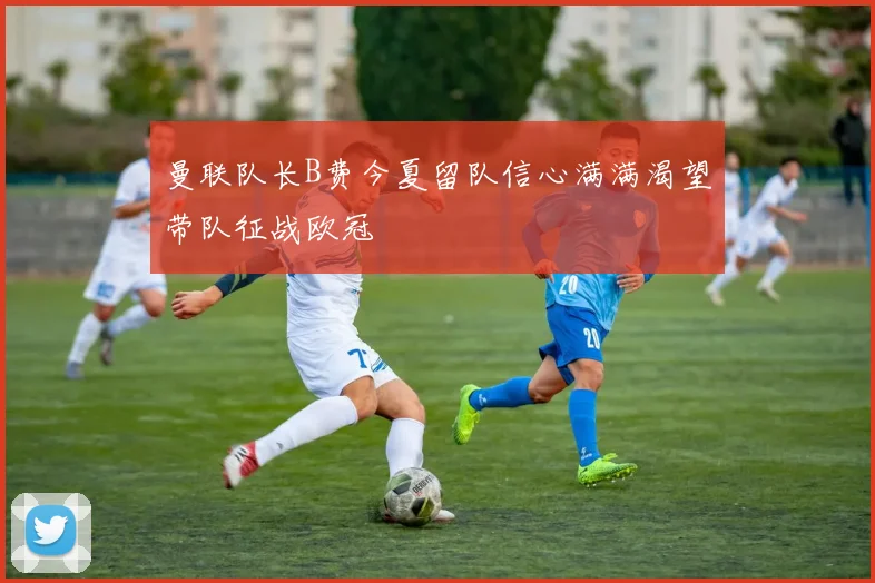 曼联队长B费今夏留队信心满满渴望带队征战欧冠