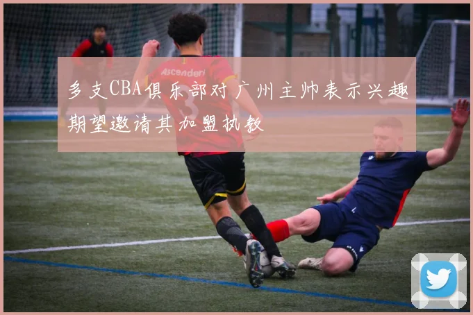 多支CBA俱乐部对广州主帅表示兴趣期望邀请其加盟执教