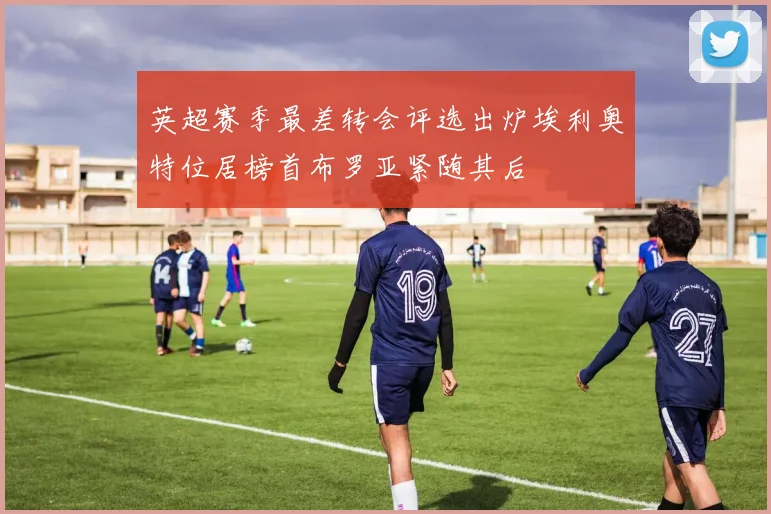 英超赛季最差转会评选出炉埃利奥特位居榜首布罗亚紧随其后