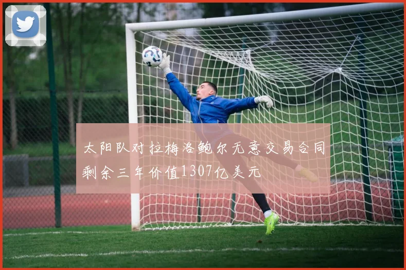 太阳队对拉梅洛鲍尔无意交易合同剩余三年价值1307亿美元