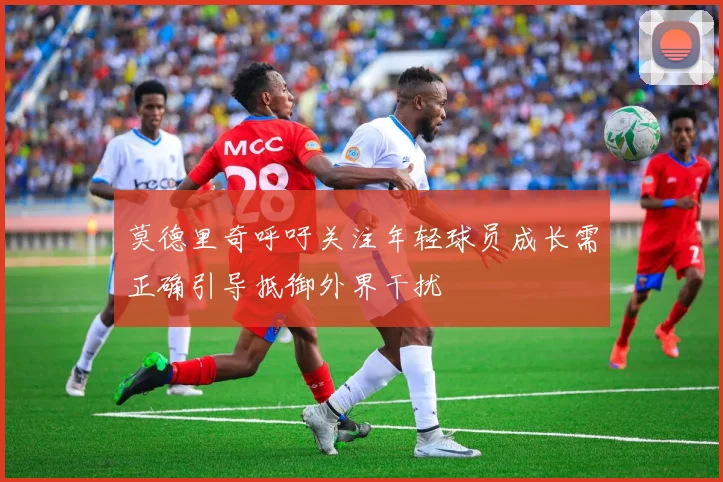莫德里奇呼吁关注年轻球员成长需正确引导抵御外界干扰