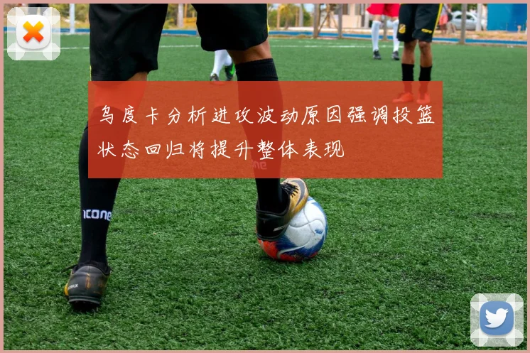 乌度卡分析进攻波动原因强调投篮状态回归将提升整体表现