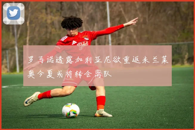 罗马诺透露加利亚尼欲重返米兰莱奥今夏或将转会离队