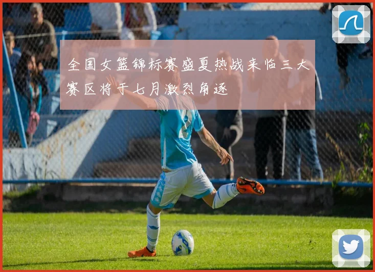 全国女篮锦标赛盛夏热战来临三大赛区将于七月激烈角逐