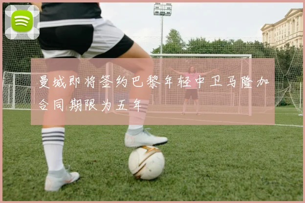 曼城即将签约巴黎年轻中卫马隆加合同期限为五年