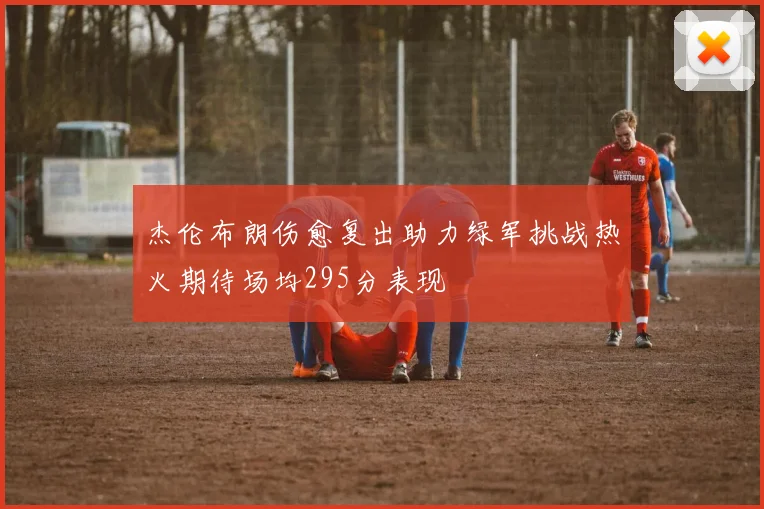 杰伦布朗伤愈复出助力绿军挑战热火期待场均295分表现