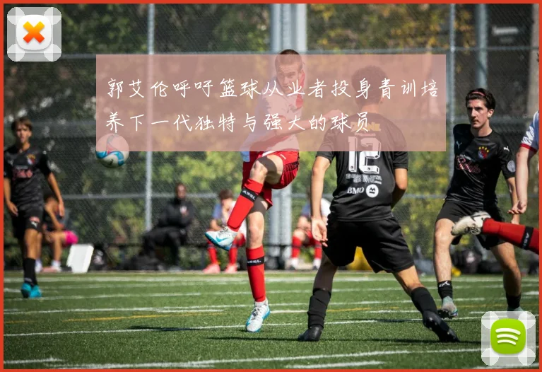 郭艾伦呼吁篮球从业者投身青训培养下一代独特与强大的球员