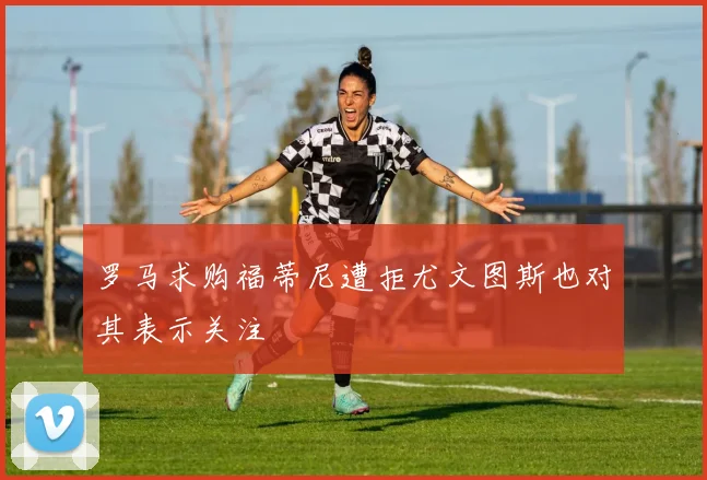 罗马求购福蒂尼遭拒尤文图斯也对其表示关注