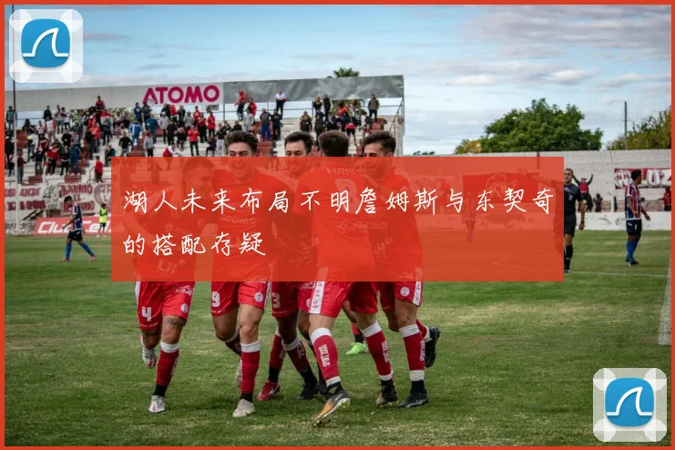 湖人未来布局不明詹姆斯与东契奇的搭配存疑