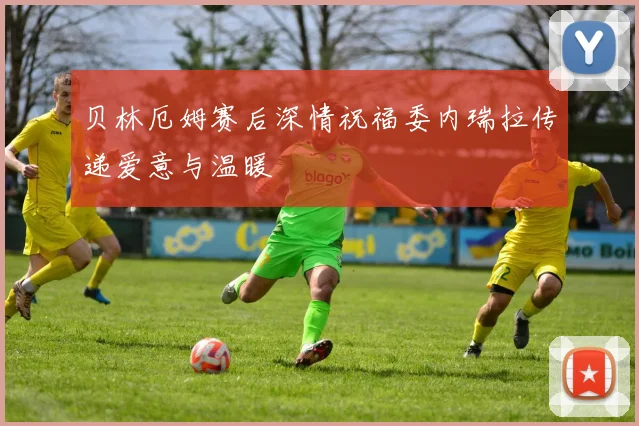 贝林厄姆赛后深情祝福委内瑞拉传递爱意与温暖