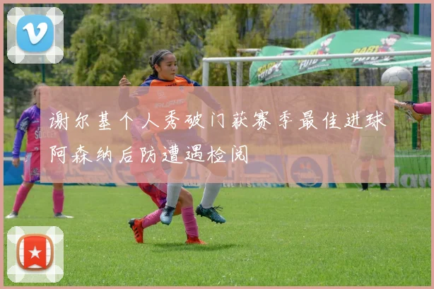 谢尔基个人秀破门获赛季最佳进球阿森纳后防遭遇检阅