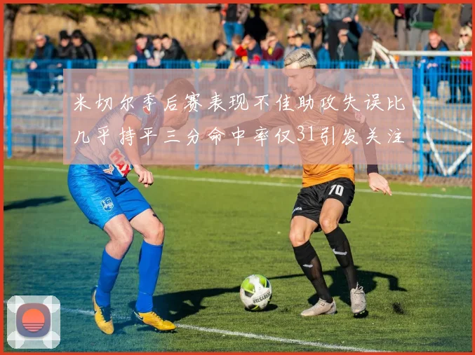 米切尔季后赛表现不佳助攻失误比几乎持平三分命中率仅31引发关注