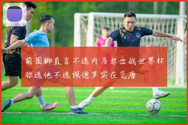前国脚直言不选内马尔出战世界杯称选他不选佩德罗实在荒唐