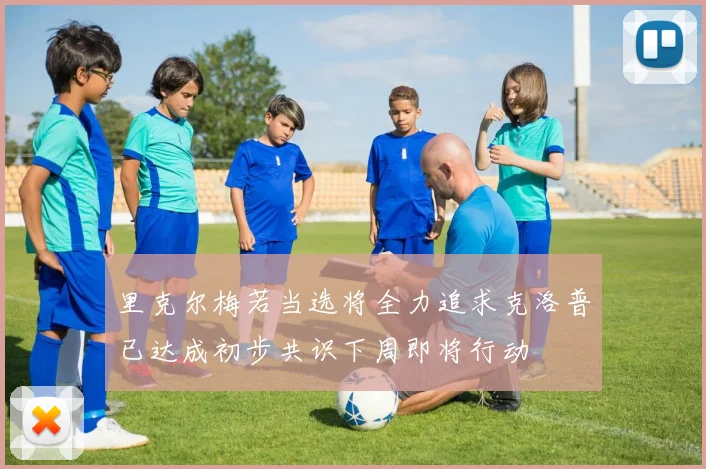 里克尔梅若当选将全力追求克洛普已达成初步共识下周即将行动